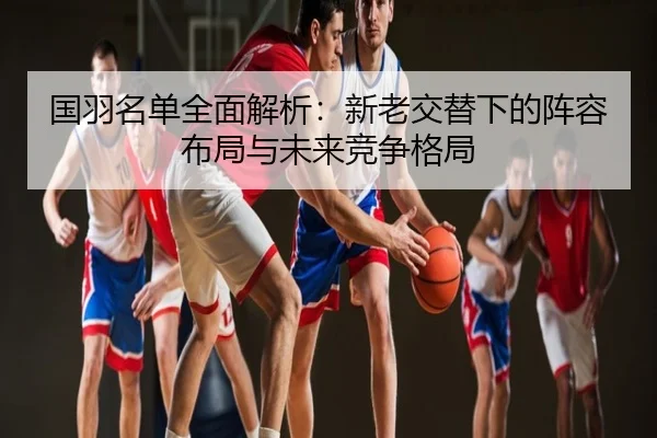 国羽名单全面解析：新老交替下的阵容布局与未来竞争格局