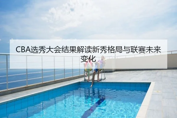 CBA选秀大会结果解读新秀格局与联赛未来变化