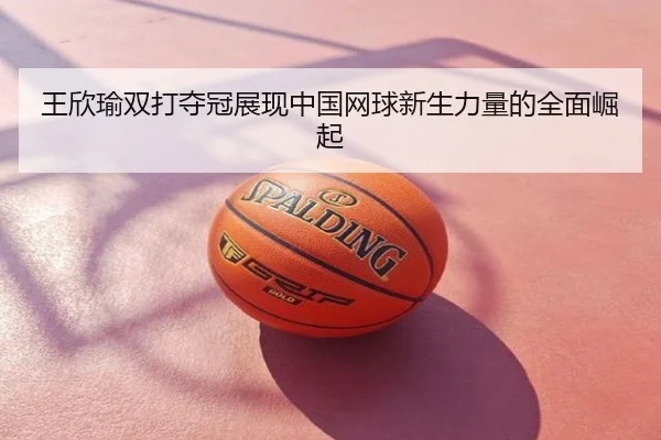 王欣瑜双打夺冠展现中国网球新生力量的全面崛起