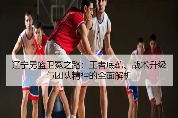 辽宁男篮卫冕之路：王者底蕴、战术升级与团队精神的全面解析