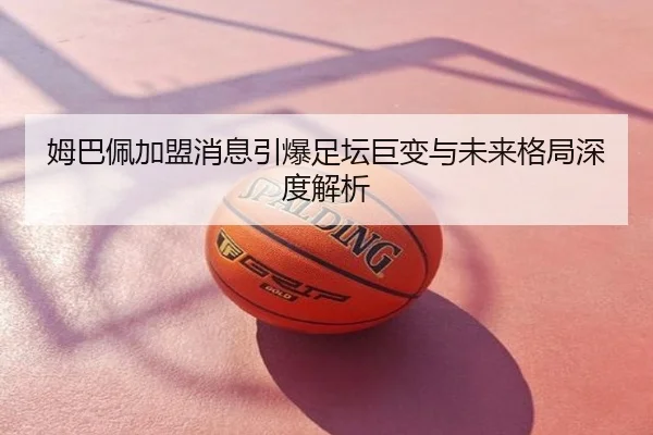 姆巴佩加盟消息引爆足坛巨变与未来格局深度解析