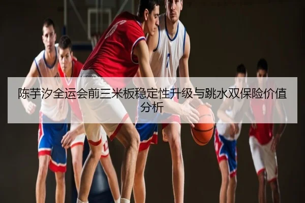 陈芋汐全运会前三米板稳定性升级与跳水双保险价值分析