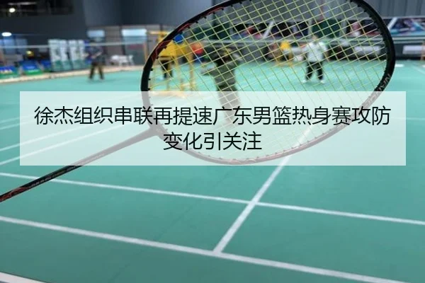 徐杰组织串联再提速广东男篮热身赛攻防变化引关注